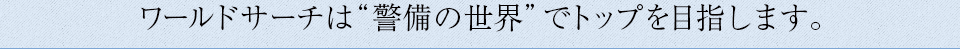 ワールドサーチは「警備の世界」でトップを目指します。